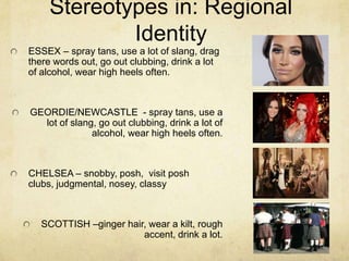 Stereotypes in: Regional
Identity
ESSEX – spray tans, use a lot of slang, drag
there words out, go out clubbing, drink a lot
of alcohol, wear high heels often.
GEORDIE/NEWCASTLE - spray tans, use a
lot of slang, go out clubbing, drink a lot of
alcohol, wear high heels often.
CHELSEA – snobby, posh, visit posh
clubs, judgmental, nosey, classy
SCOTTISH –ginger hair, wear a kilt, rough
accent, drink a lot.
 