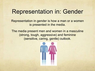 Representation in: Gender
Representation in gender is how a man or a women
is presented in the media.
The media present men and women in a masculine
(strong, tough, aggressive) and feminine
(sensitive, caring, gentle) outlook.
 