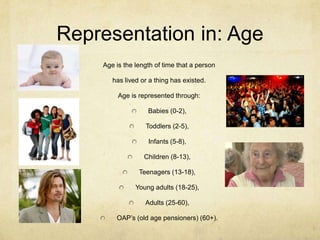 Representation in: Age
Age is the length of time that a person
has lived or a thing has existed.
Age is represented through:
Babies (0-2),
Toddlers (2-5),
Infants (5-8),
Children (8-13),
Teenagers (13-18),
Young adults (18-25),
Adults (25-60),
OAP’s (old age pensioners) (60+).
 