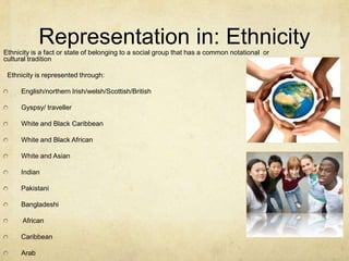 Representation in: EthnicityEthnicity is a fact or state of belonging to a social group that has a common notational or
cultural tradition
Ethnicity is represented through:
English/northern Irish/welsh/Scottish/British
Gyspsy/ traveller
White and Black Caribbean
White and Black African
White and Asian
Indian
Pakistani
Bangladeshi
African
Caribbean
Arab
 