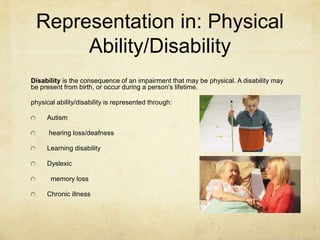 Representation in: Physical
Ability/Disability
Disability is the consequence of an impairment that may be physical. A disability may
be present from birth, or occur during a person's lifetime.
physical ability/disability is represented through:
Autism
hearing loss/deafness
Learning disability
Dyslexic
memory loss
Chronic illness
 