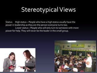 StereotypicalViews
Status: High status – People who have a high status usually have the
power in leadership as they are the person everyone turns too.
Lower status – People who will only turn to someone with more
power for help.They will never be the leader in the small group.
 