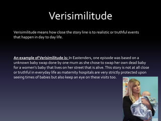 Verisimilitude
Verisimilitude means how close the story line is to realistic or truthful events
that happen in day to day life.
An example ofVerisimilitude is: In Eastenders, one episode was based on a
unknown baby swap done by one mum as she chose to swap her own dead baby
for a women's baby that lives on her street that is alive.This story is not at all close
or truthful in everyday life as maternity hospitals are very strictly protected upon
seeing times of babies but also keep an eye on these visits too.
 