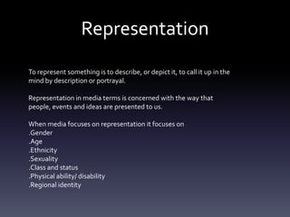 Representation
To represent something is to describe, or depict it, to call it up in the
mind by description or portrayal.
Representation in media terms is concerned with the way that
people, events and ideas are presented to us.
When media focuses on representation it focuses on
.Gender
.Age
.Ethnicity
.Sexuality
.Class and status
.Physical ability/ disability
.Regional identity
 