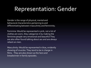Representation: Gender
Gender is the range of physical, mental and
behavioral characteristics pertaining to and
differentiating between masculinity and femininity.
Feminine:Would be represented in pink, not a lot of
clothes are worn, they categorize it by making the
feminine people very emotional and beautifulThey
are also often found talking about sex and are always
reliant on men.
Masculinity:Would be represented in blue, evidently
showing of muscles.They tend to be in charge in
films. They are also shown as the hero and
breadwinner in family episodes.
 