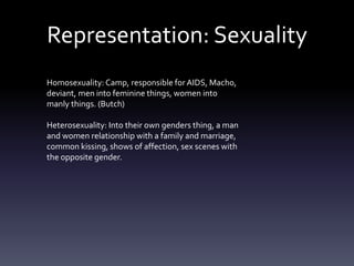 Representation: Sexuality
Homosexuality: Camp, responsible for AIDS, Macho,
deviant, men into feminine things, women into
manly things. (Butch)
Heterosexuality: Into their own genders thing, a man
and women relationship with a family and marriage,
common kissing, shows of affection, sex scenes with
the opposite gender.
 
