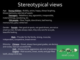 Stereotypical views
Age: Young children – Bubbly, active, happy, always laughing,
throws tantrums, eats lots of sweets
Teenagers - Rebellious, lazy, egocentric, irresponsible,
material things, socializing, etc.
Old people – Slow, fragile, slow drivers, bad hearing,
memory loss, grey / white hair.
Gender: Female – Not good at sports, not good drivers, are not as
smart as men, females always clean, they only care for as a job,
beautiful looking.
Male – Provider for the family, strong, muscular,
independent, competitive, bread winner.
Ethnicity: Chinese – Smart, always have great grades, are doctors
and nurses, have an successful life.
Irish – Always drunk, aggressive, eat a lot of potatoes.
English – Posh accents, smart, wonky and gap filled
teeth, always drink tea.
 