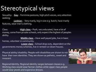 Stereotypical views
Sexuality: Gay - Feminine postures, high pitch voices, very attention
seeking.
Lesbian - Very manly, big in size e.g. butch, have manly
features, wear men's clothing.
Class: High class – Posh, very educated, have a lot of
money, come from private schools, only expect the highest of peoples
ability.
Middle class – Have well payed jobs, live in basic
homes, volunteer in community.
Lower class – School drop outs, dependent on the
governments money schemes, live in rented run down houses.
Physical ability/ disability: People with disabilities are shown to not
have their own identities.They are shown as pathetic, sweet and
innocent.
Regional Identity: Regional identity ranges between classes e.g.
Working class would wear farmer clothes while Upper class people
would wear jewels and expensive dresses.
 