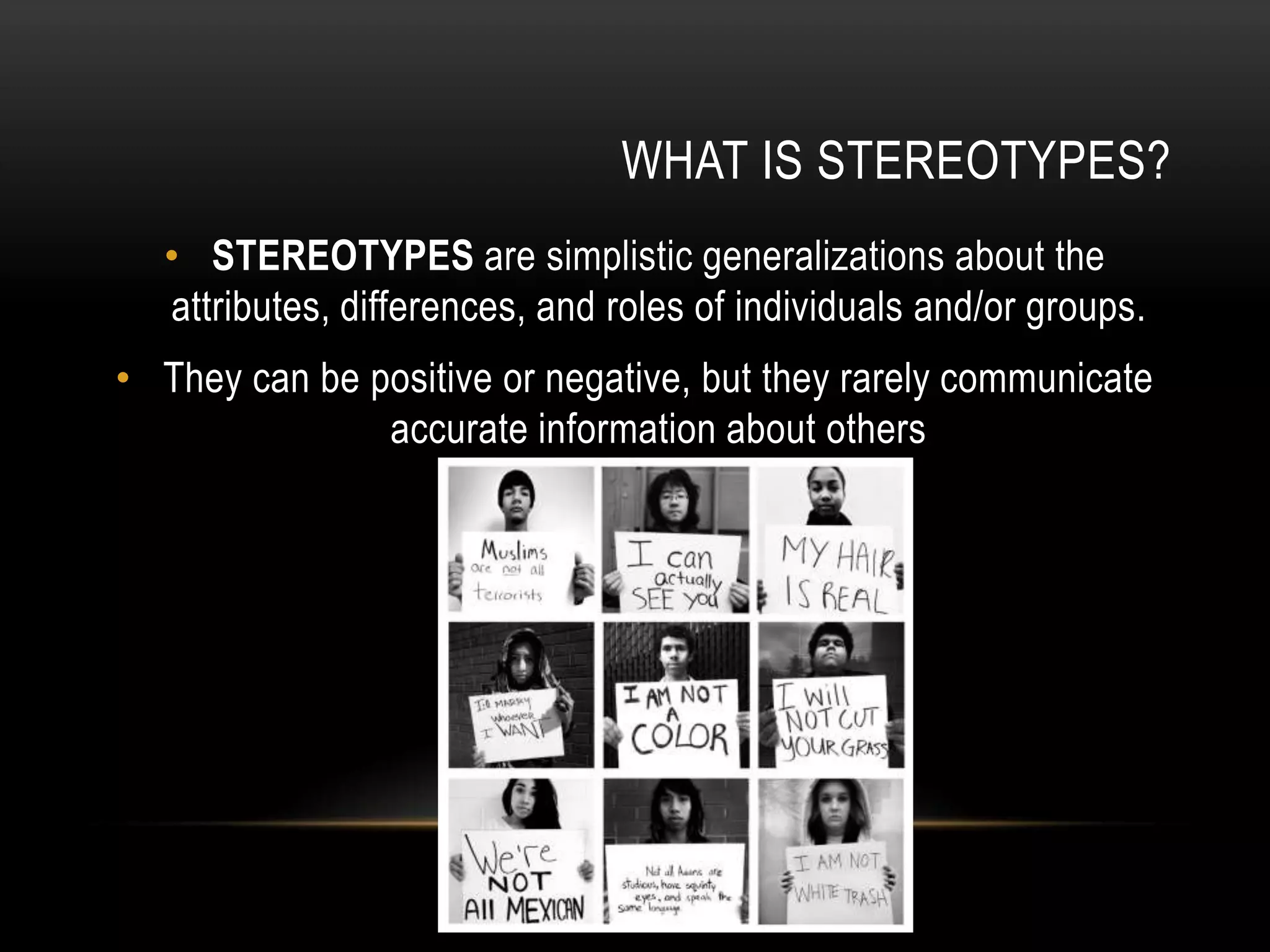 WHAT IS STEREOTYPES?
• STEREOTYPES are simplistic generalizations about the
attributes, differences, and roles of individuals and/or groups.
• They can be positive or negative, but they rarely communicate
accurate information about others
 