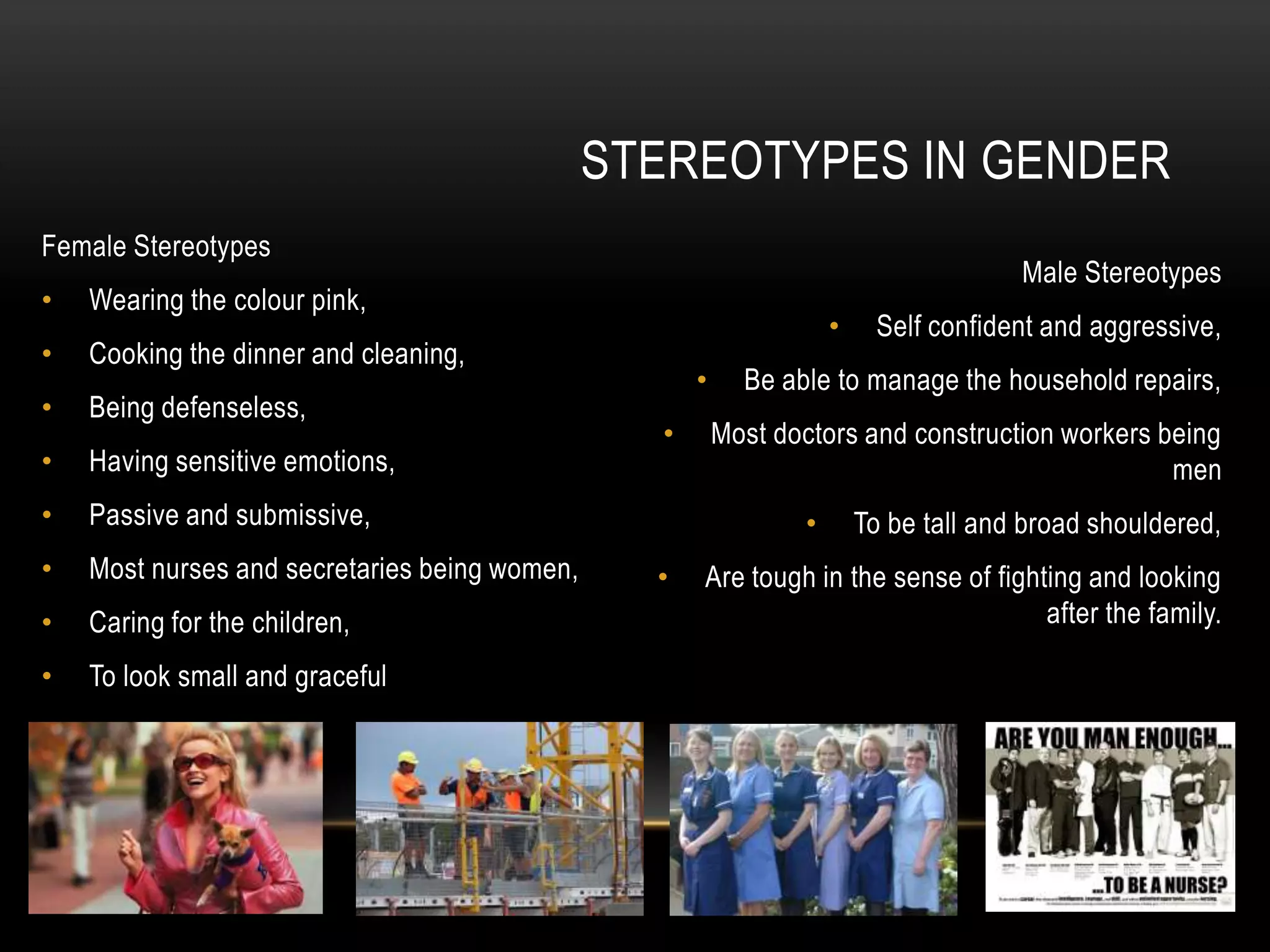 Female Stereotypes
• Wearing the colour pink,
• Cooking the dinner and cleaning,
• Being defenseless,
• Having sensitive emotions,
• Passive and submissive,
• Most nurses and secretaries being women,
• Caring for the children,
• To look small and graceful
STEREOTYPES IN GENDER
Male Stereotypes
• Self confident and aggressive,
• Be able to manage the household repairs,
• Most doctors and construction workers being
men
• To be tall and broad shouldered,
• Are tough in the sense of fighting and looking
after the family.
 