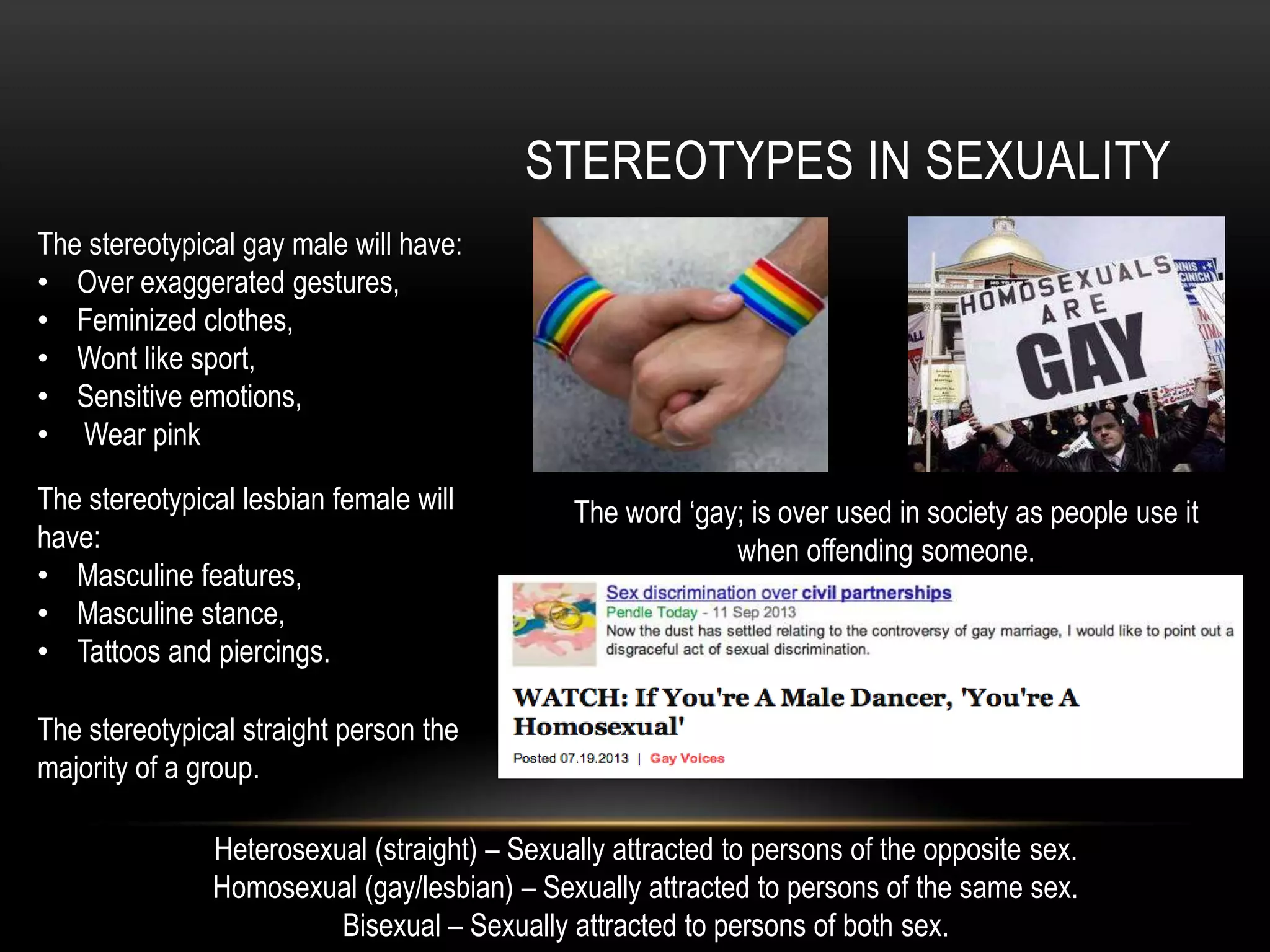 STEREOTYPES IN SEXUALITY
Heterosexual (straight) – Sexually attracted to persons of the opposite sex.
Homosexual (gay/lesbian) – Sexually attracted to persons of the same sex.
Bisexual – Sexually attracted to persons of both sex.
The stereotypical gay male will have:
• Over exaggerated gestures,
• Feminized clothes,
• Wont like sport,
• Sensitive emotions,
• Wear pink
The stereotypical lesbian female will
have:
• Masculine features,
• Masculine stance,
• Tattoos and piercings.
The stereotypical straight person the
majority of a group.
The word ‘gay; is over used in society as people use it
when offending someone.
 