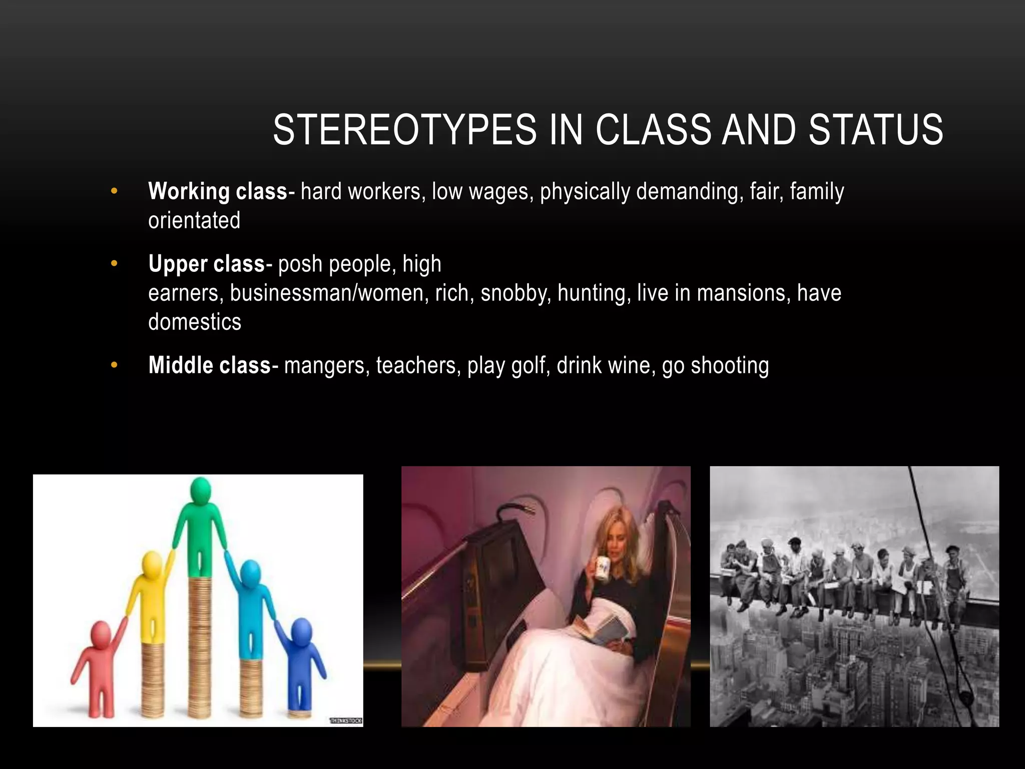 STEREOTYPES IN CLASS AND STATUS
• Working class- hard workers, low wages, physically demanding, fair, family
orientated
• Upper class- posh people, high
earners, businessman/women, rich, snobby, hunting, live in mansions, have
domestics
• Middle class- mangers, teachers, play golf, drink wine, go shooting
 