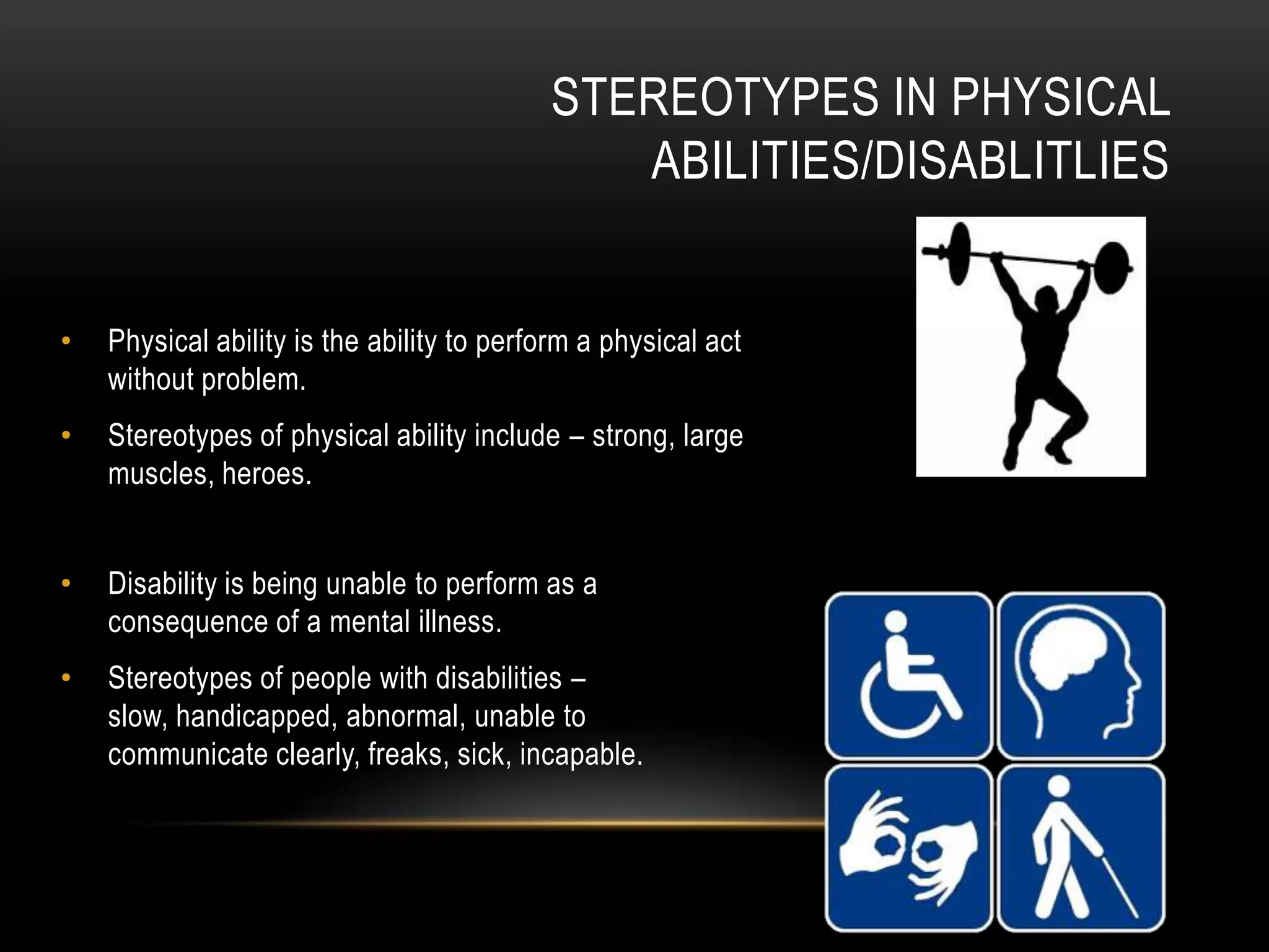 STEREOTYPES IN PHYSICAL
ABILITIES/DISABLITLIES
• Physical ability is the ability to perform a physical act
without problem.
• Stereotypes of physical ability include – strong, large
muscles, heroes.
• Disability is being unable to perform as a
consequence of a mental illness.
• Stereotypes of people with disabilities –
slow, handicapped, abnormal, unable to
communicate clearly, freaks, sick, incapable.
 