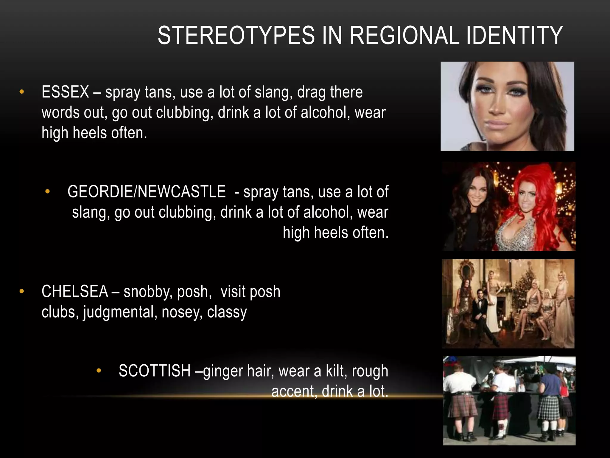 • ESSEX – spray tans, use a lot of slang, drag there
words out, go out clubbing, drink a lot of alcohol, wear
high heels often.
• GEORDIE/NEWCASTLE - spray tans, use a lot of
slang, go out clubbing, drink a lot of alcohol, wear
high heels often.
• CHELSEA – snobby, posh, visit posh
clubs, judgmental, nosey, classy
• SCOTTISH –ginger hair, wear a kilt, rough
accent, drink a lot.
STEREOTYPES IN REGIONAL IDENTITY
 