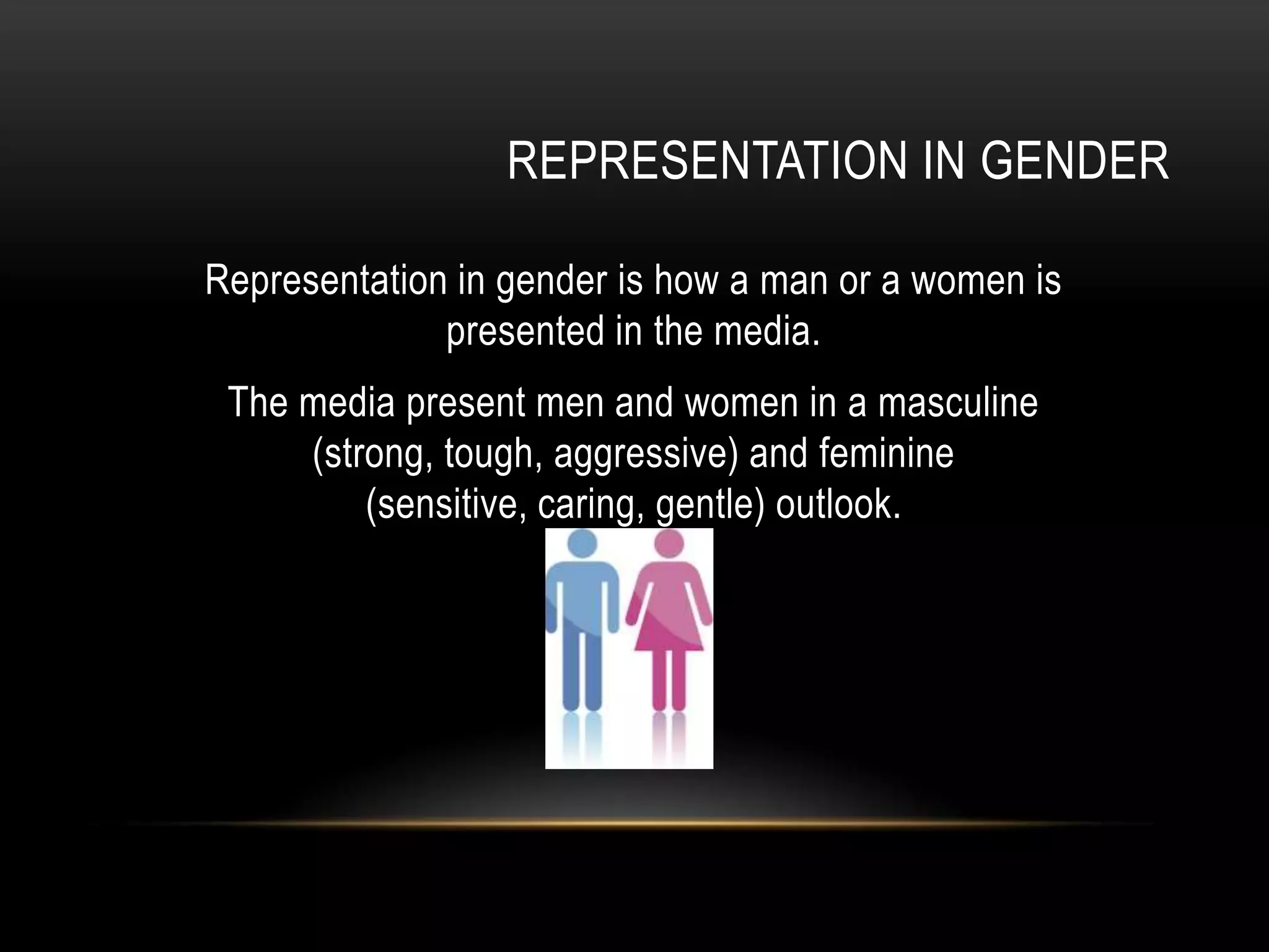 REPRESENTATION IN GENDER
Representation in gender is how a man or a women is
presented in the media.
The media present men and women in a masculine
(strong, tough, aggressive) and feminine
(sensitive, caring, gentle) outlook.
 