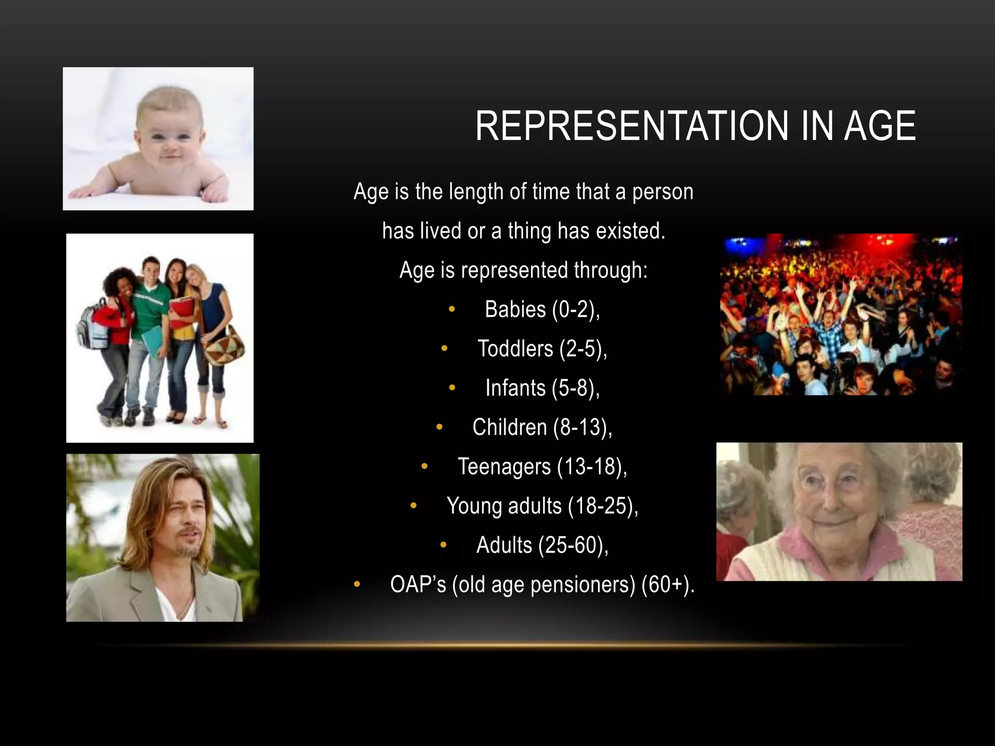 Age is the length of time that a person
has lived or a thing has existed.
Age is represented through:
• Babies (0-2),
• Toddlers (2-5),
• Infants (5-8),
• Children (8-13),
• Teenagers (13-18),
• Young adults (18-25),
• Adults (25-60),
• OAP’s (old age pensioners) (60+).
REPRESENTATION IN AGE
 