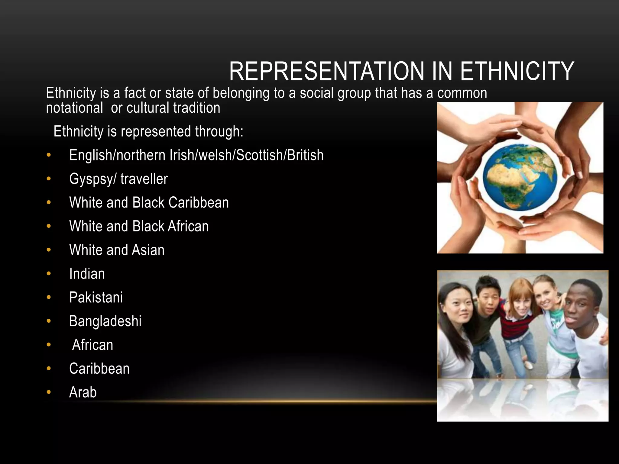 REPRESENTATION IN ETHNICITY
Ethnicity is a fact or state of belonging to a social group that has a common
notational or cultural tradition
Ethnicity is represented through:
• English/northern Irish/welsh/Scottish/British
• Gyspsy/ traveller
• White and Black Caribbean
• White and Black African
• White and Asian
• Indian
• Pakistani
• Bangladeshi
• African
• Caribbean
• Arab
 