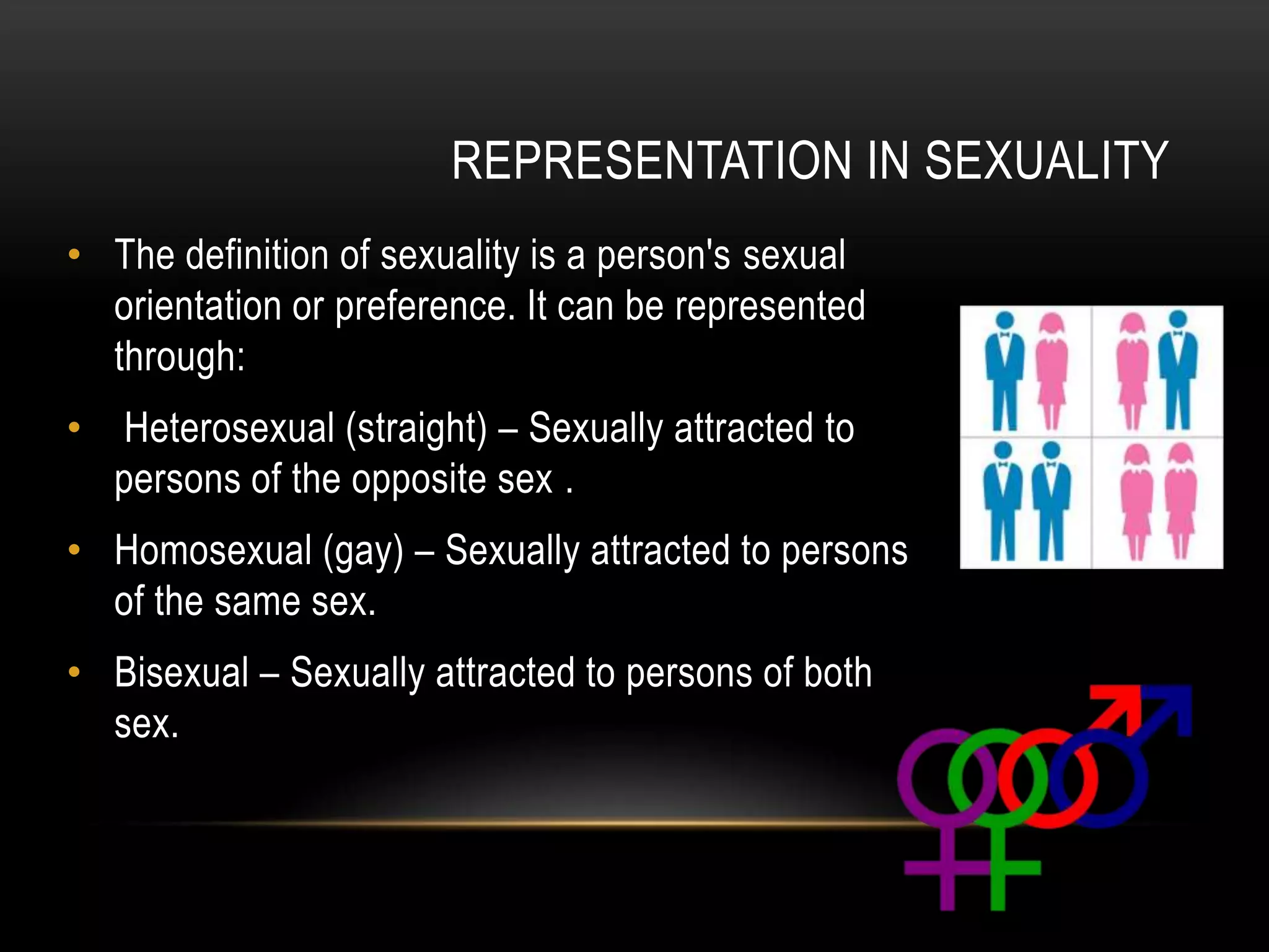 REPRESENTATION IN SEXUALITY
• The definition of sexuality is a person's sexual
orientation or preference. It can be represented
through:
• Heterosexual (straight) – Sexually attracted to
persons of the opposite sex .
• Homosexual (gay) – Sexually attracted to persons
of the same sex.
• Bisexual – Sexually attracted to persons of both
sex.
 