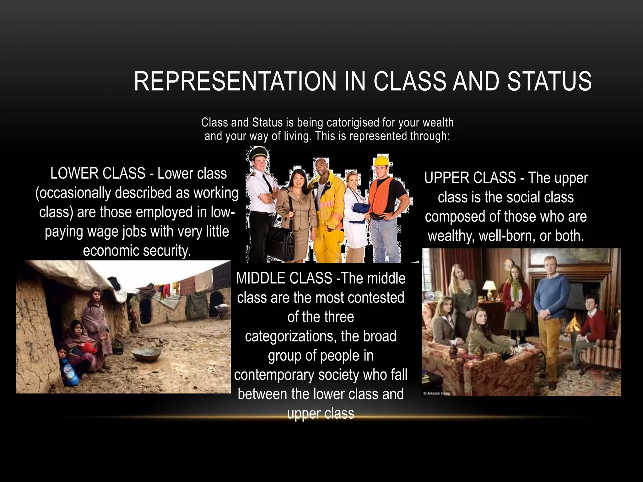 Class and Status is being catorigised for your wealth
and your way of living. This is represented through:
REPRESENTATION IN CLASS AND STATUS
MIDDLE CLASS -The middle
class are the most contested
of the three
categorizations, the broad
group of people in
contemporary society who fall
between the lower class and
upper class
UPPER CLASS - The upper
class is the social class
composed of those who are
wealthy, well-born, or both.
LOWER CLASS - Lower class
(occasionally described as working
class) are those employed in low-
paying wage jobs with very little
economic security.
 