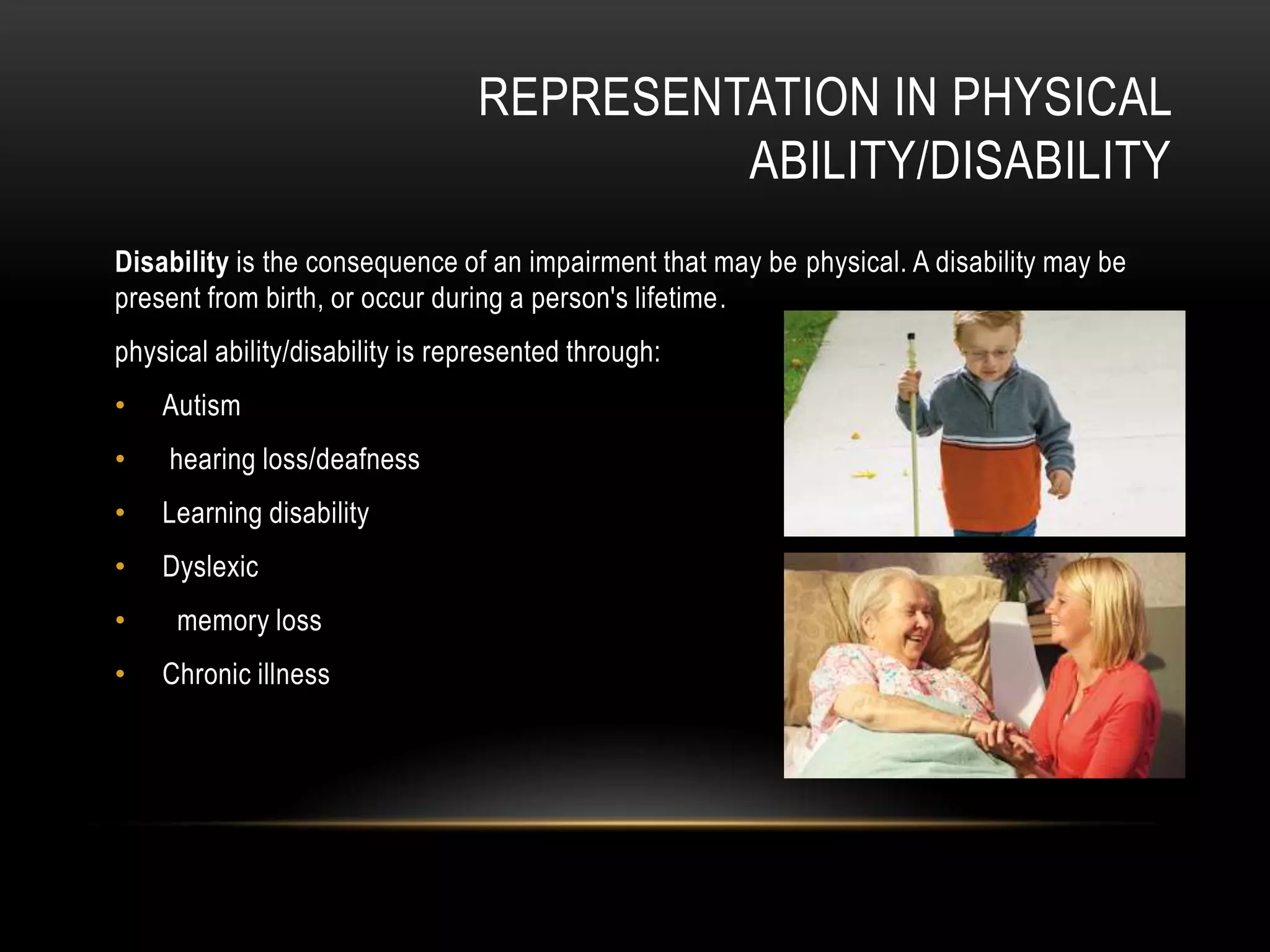 REPRESENTATION IN PHYSICAL
ABILITY/DISABILITY
Disability is the consequence of an impairment that may be physical. A disability may be
present from birth, or occur during a person's lifetime.
physical ability/disability is represented through:
• Autism
• hearing loss/deafness
• Learning disability
• Dyslexic
• memory loss
• Chronic illness
 