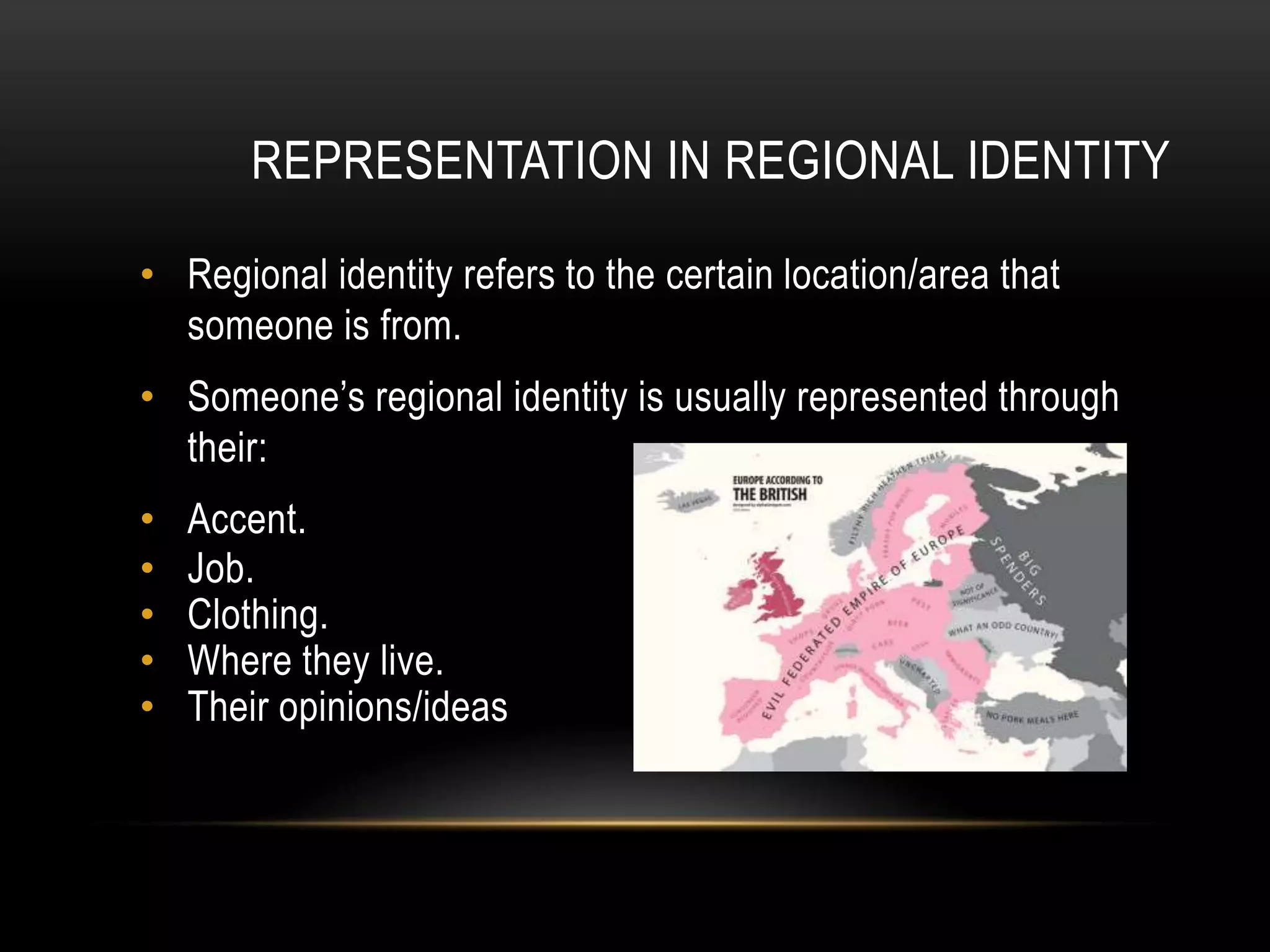 REPRESENTATION IN REGIONAL IDENTITY
• Regional identity refers to the certain location/area that
someone is from.
• Someone’s regional identity is usually represented through
their:
• Accent.
• Job.
• Clothing.
• Where they live.
• Their opinions/ideas
 