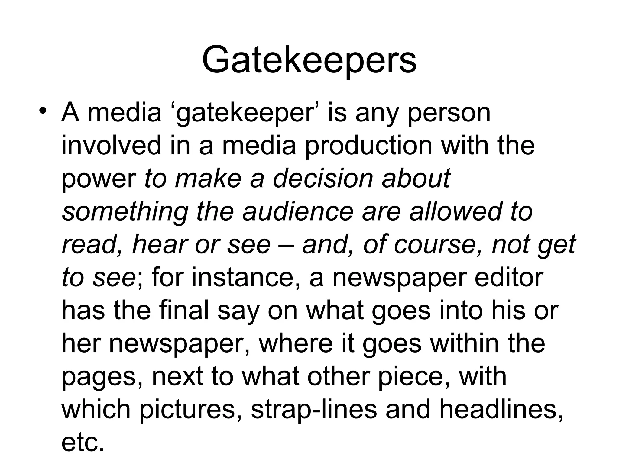 Gatekeepers 
• A media ‘gatekeeper’ is any person 
involved in a media production with the 
power to make a decision about 
something the audience are allowed to 
read, hear or see – and, of course, not get 
to see; for instance, a newspaper editor 
has the final say on what goes into his or 
her newspaper, where it goes within the 
pages, next to what other piece, with 
which pictures, strap-lines and headlines, 
etc. 
 