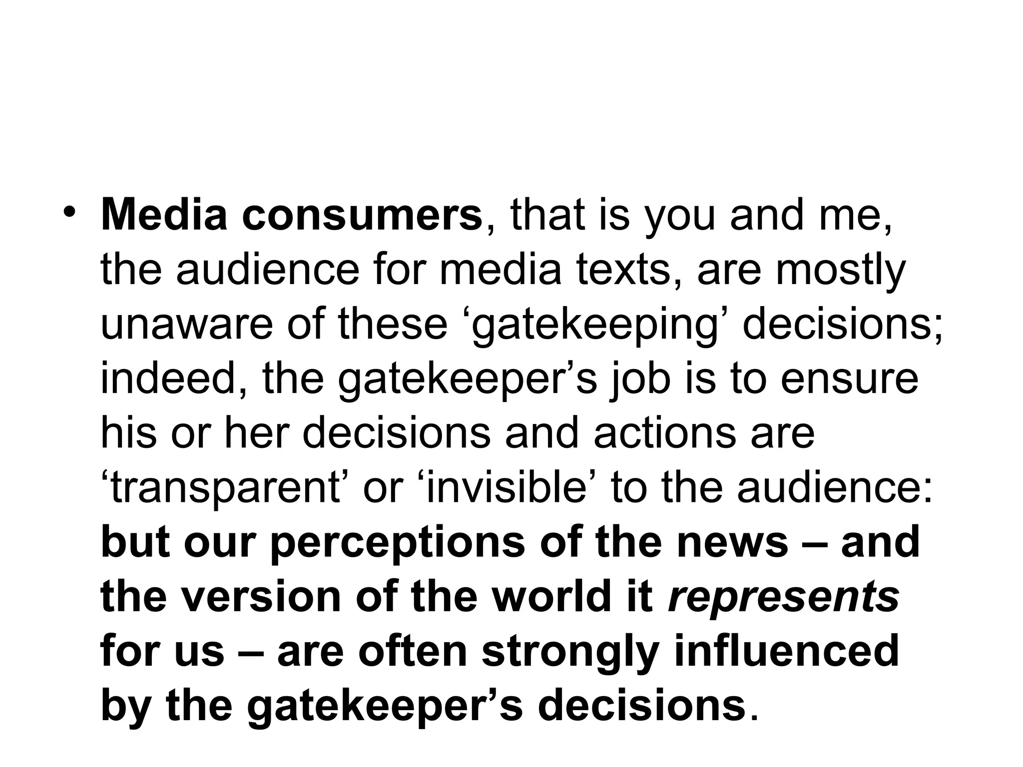 • Media consumers, that is you and me, 
the audience for media texts, are mostly 
unaware of these ‘gatekeeping’ decisions; 
indeed, the gatekeeper’s job is to ensure 
his or her decisions and actions are 
‘transparent’ or ‘invisible’ to the audience: 
but our perceptions of the news – and 
the version of the world it represents 
for us – are often strongly influenced 
by the gatekeeper’s decisions. 
 
