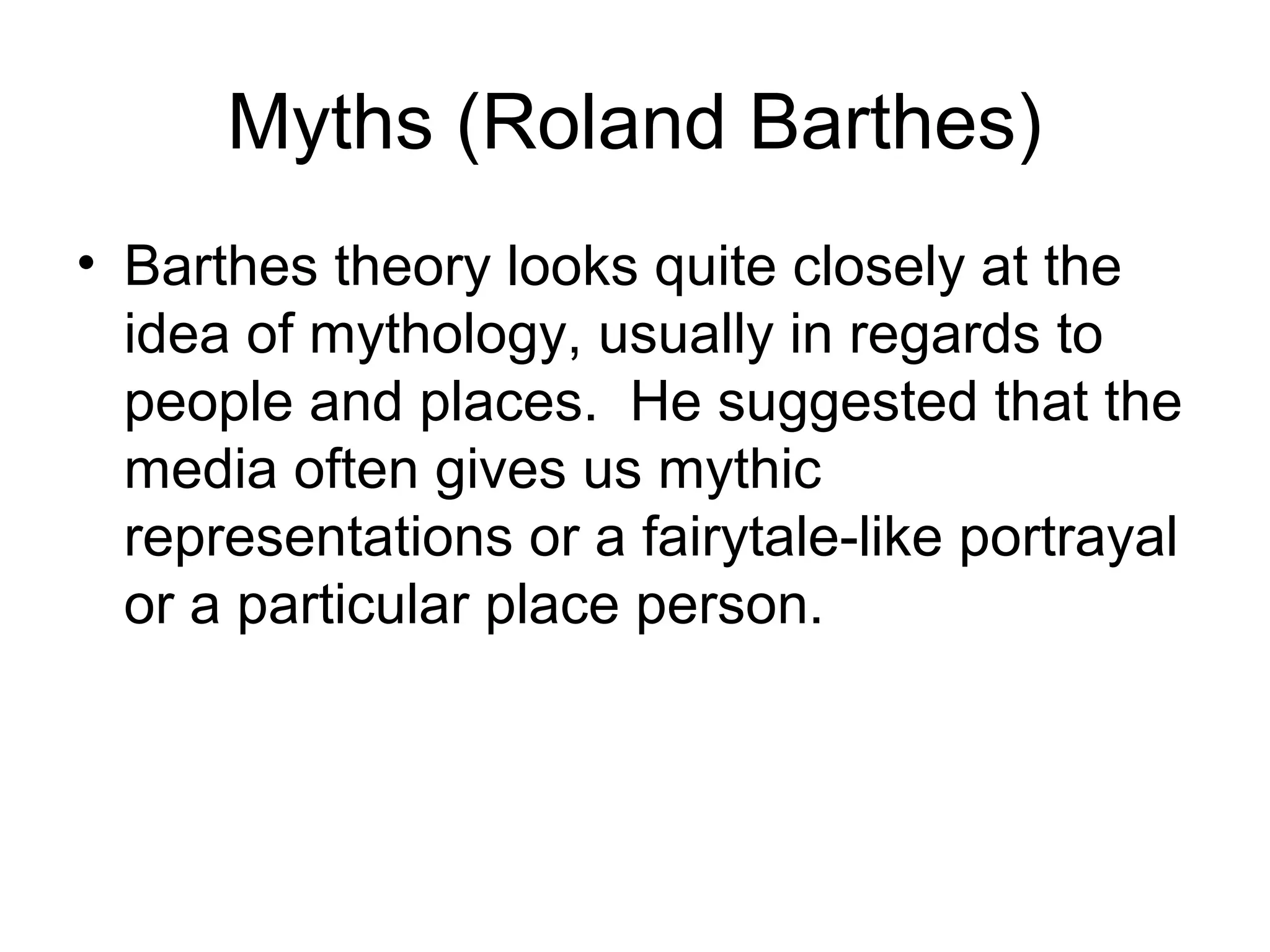 Myths (Roland Barthes) 
• Barthes theory looks quite closely at the 
idea of mythology, usually in regards to 
people and places. He suggested that the 
media often gives us mythic 
representations or a fairytale-like portrayal 
or a particular place person. 
 