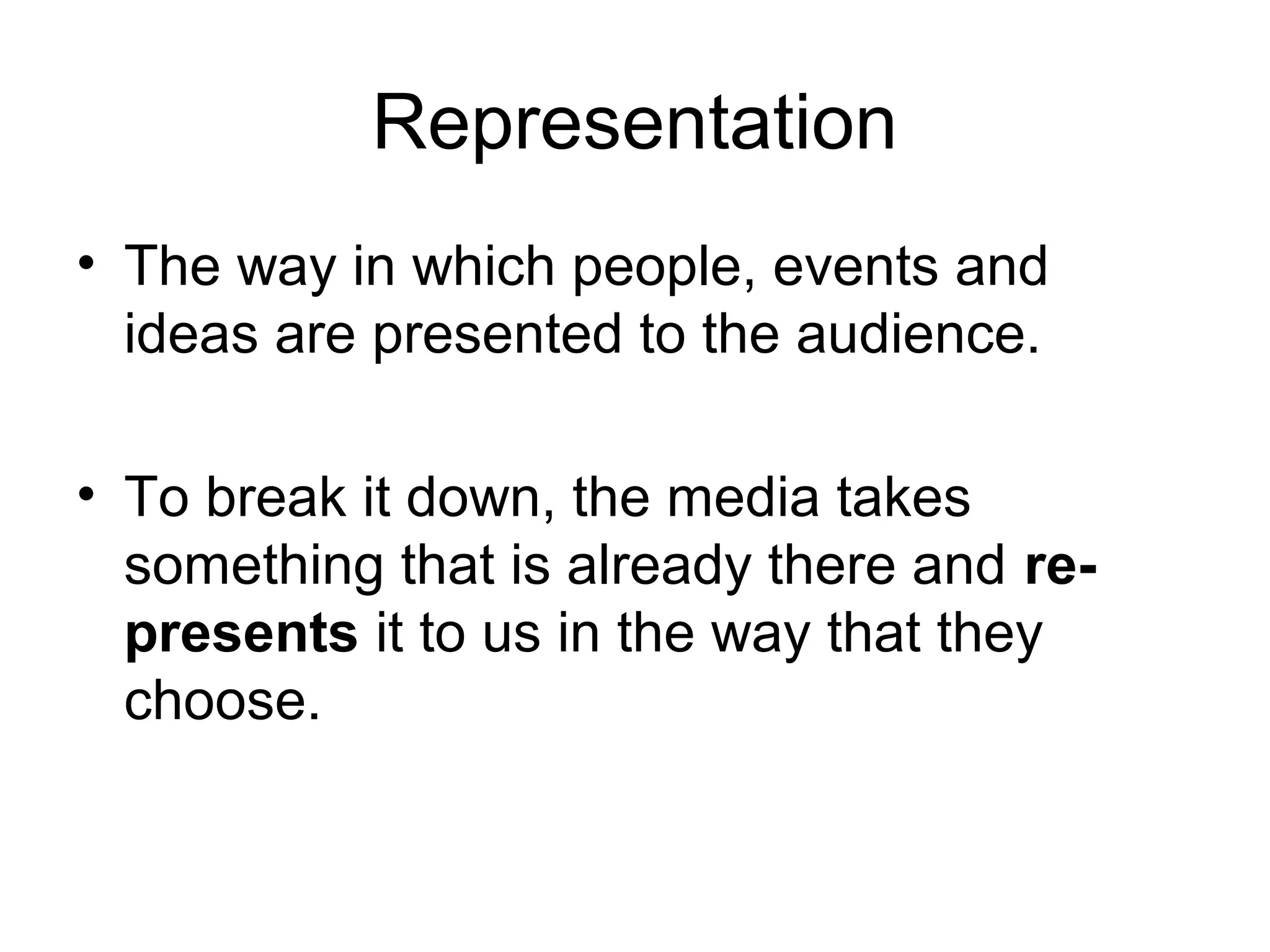Representation 
• The way in which people, events and 
ideas are presented to the audience. 
• To break it down, the media takes 
something that is already there and re-presents 
it to us in the way that they 
choose. 
 