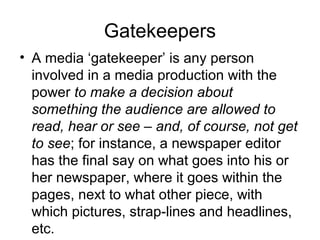Gatekeepers 
• A media ‘gatekeeper’ is any person 
involved in a media production with the 
power to make a decision about 
something the audience are allowed to 
read, hear or see – and, of course, not get 
to see; for instance, a newspaper editor 
has the final say on what goes into his or 
her newspaper, where it goes within the 
pages, next to what other piece, with 
which pictures, strap-lines and headlines, 
etc. 
 