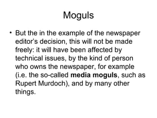Moguls 
• But the in the example of the newspaper 
editor’s decision, this will not be made 
freely: it will have been affected by 
technical issues, by the kind of person 
who owns the newspaper, for example 
(i.e. the so-called media moguls, such as 
Rupert Murdoch), and by many other 
things. 
 