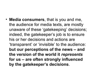 • Media consumers, that is you and me, 
the audience for media texts, are mostly 
unaware of these ‘gatekeeping’ decisions; 
indeed, the gatekeeper’s job is to ensure 
his or her decisions and actions are 
‘transparent’ or ‘invisible’ to the audience: 
but our perceptions of the news – and 
the version of the world it represents 
for us – are often strongly influenced 
by the gatekeeper’s decisions. 
 