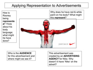 Applying Representation to Advertisements 
How is 
Rooney 
being 
represente 
d? Think 
about his 
body 
language; 
what might 
he have 
done? 
Why does he have red & white 
paint on his body? What might 
this represent? 
Who is the AUDIENCE 
for this advertisement and 
where might we see it? 
This advertisement was 
created by an ADVERTISING 
AGENCY for Nike. Why 
doesn’t it have ‘Nike’ on the 
advert? 
 