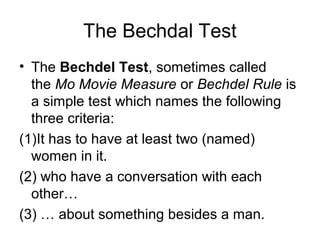 The Bechdal Test 
• The Bechdel Test, sometimes called 
the Mo Movie Measure or Bechdel Rule is 
a simple test which names the following 
three criteria: 
(1)It has to have at least two (named) 
women in it. 
(2) who have a conversation with each 
other… 
(3) … about something besides a man. 
 