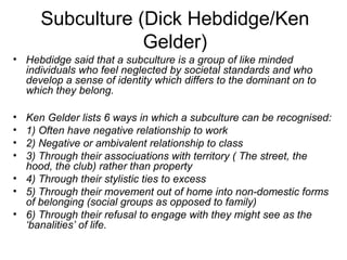 Subculture (Dick Hebdidge/Ken 
Gelder) 
• Hebdidge said that a subculture is a group of like minded 
individuals who feel neglected by societal standards and who 
develop a sense of identity which differs to the dominant on to 
which they belong. 
• Ken Gelder lists 6 ways in which a subculture can be recognised: 
• 1) Often have negative relationship to work 
• 2) Negative or ambivalent relationship to class 
• 3) Through their associuations with territory ( The street, the 
hood, the club) rather than property 
• 4) Through their stylistic ties to excess 
• 5) Through their movement out of home into non-domestic forms 
of belonging (social groups as opposed to family) 
• 6) Through their refusal to engage with they might see as the 
‘banalities’ of life. 
 