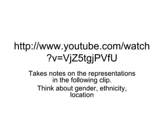 http://www.youtube.com/watch 
?v=VjZ5tgjPVfU 
Takes notes on the representations 
in the following clip. 
Think about gender, ethnicity, 
location 
 
