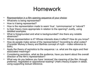 Homework 
• Representation in a film opening sequence of your choice: 
• What/who is being represented? 
• How is it being represented? 
• How is the representation made to seem 'true', 'commonsense' or 'natural'? 
• Is Dyer theory more appropriate in relation to the opening? Justify, using 
detailed examples. 
• What is foregrounded and what is backgrounded? Are there any notable 
absences? 
• Whose representation is it? Whose interests does it reflect? How do you know? 
• How do people make sense of the representation? According to what codes? 
(Consider Mulvey’s theory and Barthes concept of myth – make reference to 
both). 
• Apply the theory of semiotics to the sequence: i.e. what are the signs and their 
associated meanings? 
• Considering semiotics, what as the audience, have you learnt about the overall 
direction of the film’s representation? 
• What way do you believe you have ‘received’ the meaning of the film: through 
preferred, negotiated or oppositional reading? (Hall’s theory) Explain in detail, 
using supporting textual reference. 
