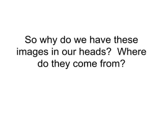 So why do we have these 
images in our heads? Where 
do they come from? 
 