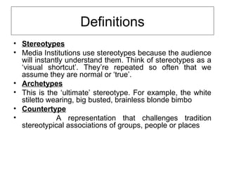 Definitions 
• Stereotypes 
• Media Institutions use stereotypes because the audience 
will instantly understand them. Think of stereotypes as a 
‘visual shortcut’. They’re repeated so often that we 
assume they are normal or ‘true’. 
• Archetypes 
• This is the ‘ultimate’ stereotype. For example, the white 
stiletto wearing, big busted, brainless blonde bimbo 
• Countertype 
• A representation that challenges tradition 
stereotypical associations of groups, people or places 
 