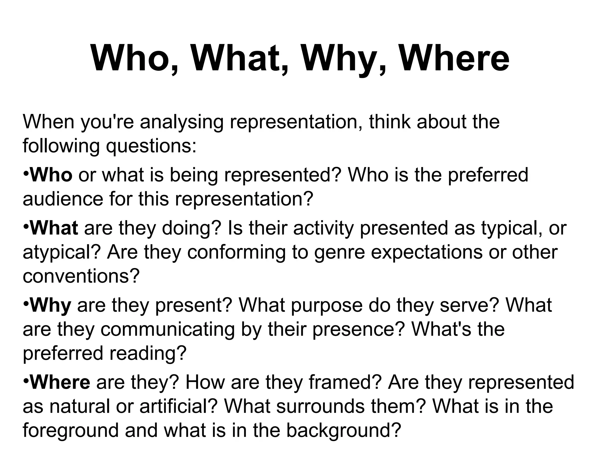 Who, What, Why, Where
When you're analysing representation, think about the
following questions:
•Who or what is being represented? Who is the preferred
audience for this representation?
•What are they doing? Is their activity presented as typical, or
atypical? Are they conforming to genre expectations or other
conventions?
•Why are they present? What purpose do they serve? What
are they communicating by their presence? What's the
preferred reading?
•Where are they? How are they framed? Are they represented
as natural or artificial? What surrounds them? What is in the
foreground and what is in the background?
 
