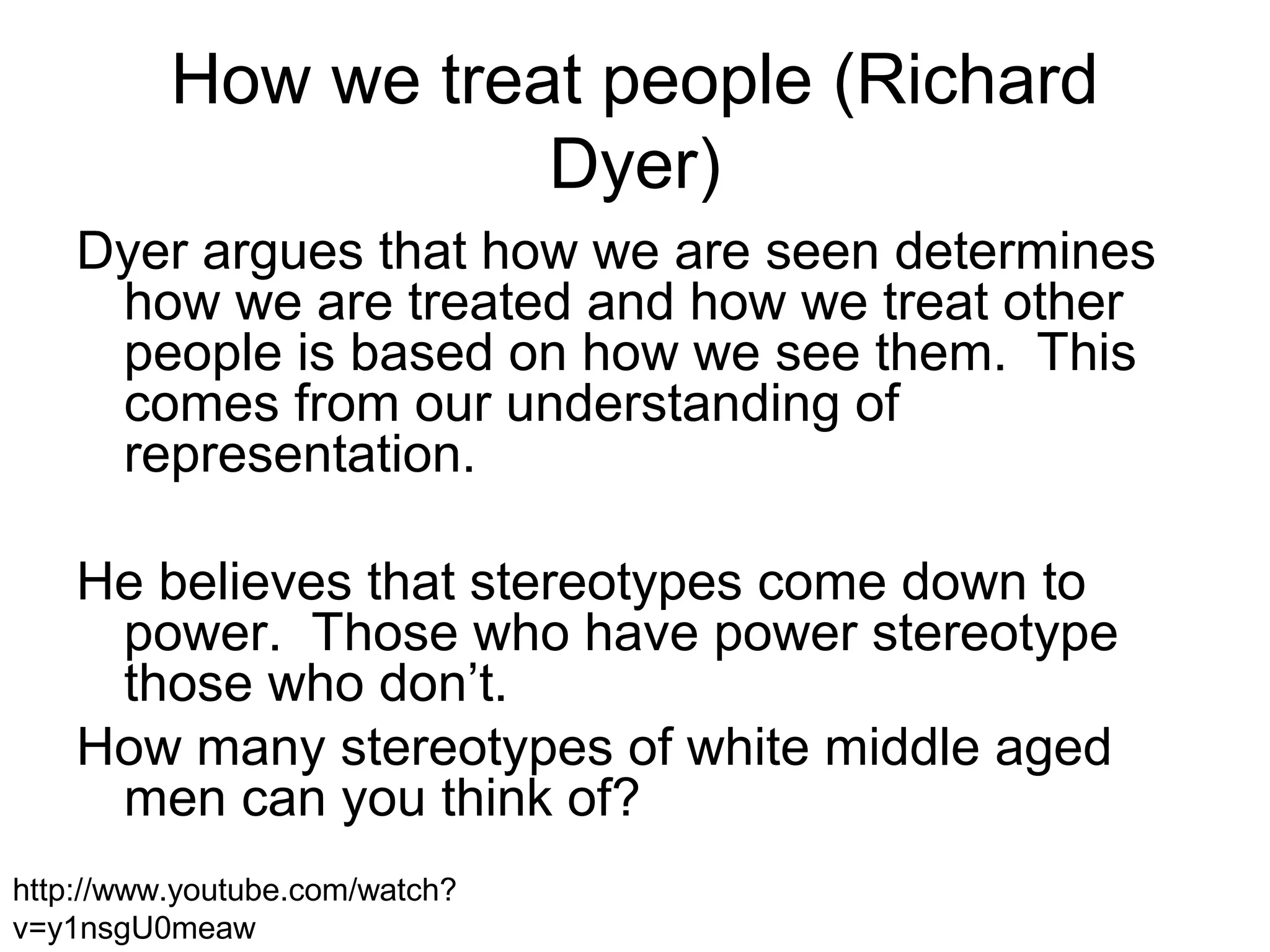 How we treat people (Richard
Dyer)
Dyer argues that how we are seen determines
how we are treated and how we treat other
people is based on how we see them. This
comes from our understanding of
representation.
He believes that stereotypes come down to
power. Those who have power stereotype
those who don’t.
How many stereotypes of white middle aged
men can you think of?
http://www.youtube.com/watch?
v=y1nsgU0meaw
 