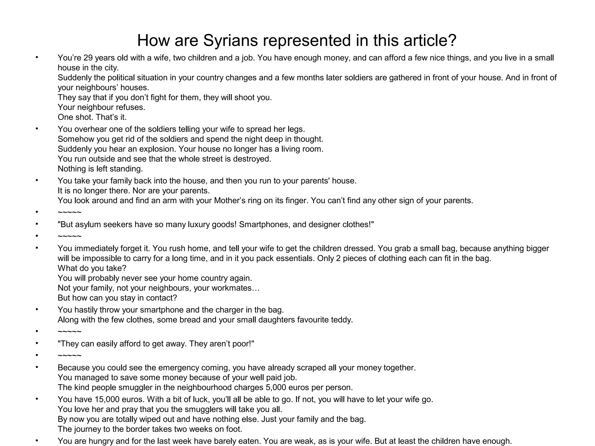 How are Syrians represented in this article?
• You’re 29 years old with a wife, two children and a job. You have enough money, and can afford a few nice things, and you live in a small
house in the city.
Suddenly the political situation in your country changes and a few months later soldiers are gathered in front of your house. And in front of
your neighbours’ houses.
They say that if you don’t fight for them, they will shoot you.
Your neighbour refuses.
One shot. That’s it.
• You overhear one of the soldiers telling your wife to spread her legs.
Somehow you get rid of the soldiers and spend the night deep in thought.
Suddenly you hear an explosion. Your house no longer has a living room.
You run outside and see that the whole street is destroyed.
Nothing is left standing.
• You take your family back into the house, and then you run to your parents' house.
It is no longer there. Nor are your parents.
You look around and find an arm with your Mother’s ring on its finger. You can’t find any other sign of your parents.
• ~~~~~
• "But asylum seekers have so many luxury goods! Smartphones, and designer clothes!"
• ~~~~~
• You immediately forget it. You rush home, and tell your wife to get the children dressed. You grab a small bag, because anything bigger
will be impossible to carry for a long time, and in it you pack essentials. Only 2 pieces of clothing each can fit in the bag.
What do you take?
You will probably never see your home country again.
Not your family, not your neighbours, your workmates…
But how can you stay in contact?
• You hastily throw your smartphone and the charger in the bag.
Along with the few clothes, some bread and your small daughters favourite teddy.
• ~~~~~
• "They can easily afford to get away. They aren’t poor!"
• ~~~~~
• Because you could see the emergency coming, you have already scraped all your money together.
You managed to save some money because of your well paid job.
The kind people smuggler in the neighbourhood charges 5,000 euros per person.
• You have 15,000 euros. With a bit of luck, you’ll all be able to go. If not, you will have to let your wife go.
You love her and pray that you the smugglers will take you all.
By now you are totally wiped out and have nothing else. Just your family and the bag.
The journey to the border takes two weeks on foot.
• You are hungry and for the last week have barely eaten. You are weak, as is your wife. But at least the children have enough.
 