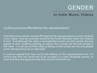 Could anyone be offended by this representation?
I feel that some women may be offended by the representations in some of these
music videos. One key example would be the Arctic Monkeys video ‘Do I Wanna
Know?’. And although the video is animated the women are still scantily clad and
appear to wear revealing clothing, as well as this, women are the only people in
the video – it is almost as if the video is telling us that women are the only people
worth seeing as they are so ‘desirable’.
It could be argued that men would take offence to this representation too. I’m
certain that they too would like to be included in a video alongside women, to
show that they are equal and that they should not be left out.
 