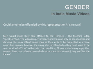 Could anyone be offended by this representation? [ Continued ]
Men would most likely take offence to the Florence + The Machine video
‘Spectrum’ too. The video is a performance and men can only be seen topless and
dancing, this may offend some men as they wish to be presented in a more
masculine manner, however they may also be offended as they don’t want to be
seen as a kind of ‘tool’. In the video the men lift up Florence which may imply that
women have control over men which some men (and women) may not like the
idea of.
 