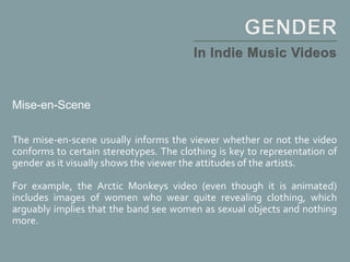 Mise-en-Scene
The mise-en-scene usually informs the viewer whether or not the video
conforms to certain stereotypes. The clothing is key to representation of
gender as it visually shows the viewer the attitudes of the artists.
For example, the Arctic Monkeys video (even though it is animated)
includes images of women who wear quite revealing clothing, which
arguably implies that the band see women as sexual objects and nothing
more.
 