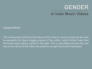 CameraWork
The camerawork reinforces the nature of the mise-en-scene as close ups are used
to exemplify the figure-hugging nature of the outfits, which further imply that
the band enjoys seeing women in this light. This is most likely not the case, but
due to the nature of the video, the audience can get this kind of impression.
 