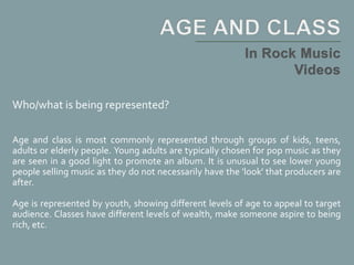 Who/what is being represented?
Age and class is most commonly represented through groups of kids, teens,
adults or elderly people. Young adults are typically chosen for pop music as they
are seen in a good light to promote an album. It is unusual to see lower young
people selling music as they do not necessarily have the 'look' that producers are
after.
Age is represented by youth, showing different levels of age to appeal to target
audience. Classes have different levels of wealth, make someone aspire to being
rich, etc.
 