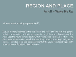 Who or what is being represented?
Subject matter presented to the audience is the sense of being lost or a general
isolation from society, which is represented through the story of two sisters. The
video uses the young females to show that young people struggle to fit in or find
their place within society which is most likely caused by society's judgmental
nature. The video could also be suggesting that the young females struggle to fit
in and to be comfortable in their own skin.
 