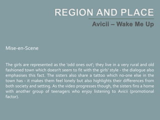 Mise-en-Scene
The girls are represented as the 'odd ones out'; they live in a very rural and old
fashioned town which doesn't seem to fit with the girls' style - the dialogue also
emphasises this fact. The sisters also share a tattoo which no-one else in the
town has - it makes them feel lonely but also highlights their differences from
both society and setting. As the video progresses though, the sisters fins a home
with another group of teenagers who enjoy listening to Avicii (promotional
factor).
 
