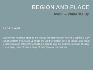 CameraWork
Due to the narrative style of the video, the camerawork must be used in a way
which reflects this. Close up shots are used for details such as tattoos and facial
expressions and establishing shots are used to give the audience a sense of space
- informing them of which stage of their journey they are on.
 